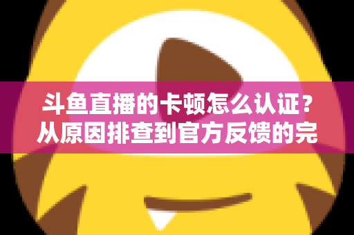 斗鱼直播的卡顿怎么认证？从原因排查到官方反馈的完整实用指南