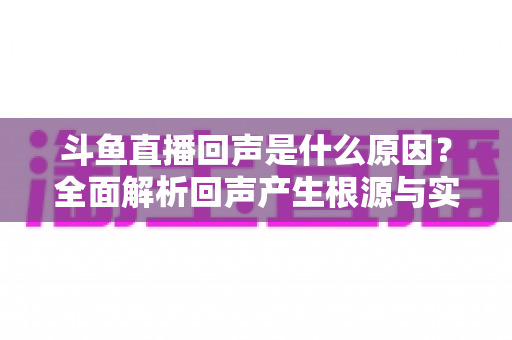 斗鱼直播回声是什么原因？全面解析回声产生根源与实用解决方案