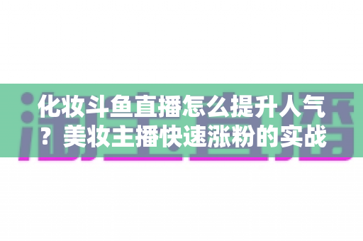 化妆斗鱼直播怎么提升人气？美妆主播快速涨粉的实战指南全解析