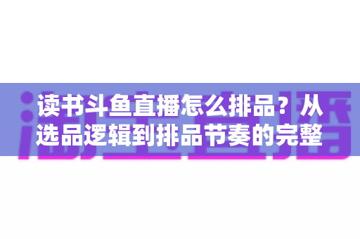 读书斗鱼直播怎么排品？从选品逻辑到排品节奏的完整实战指南