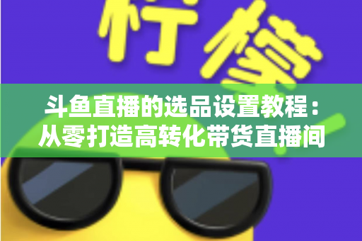 斗鱼直播的选品设置教程:从零打造高转化带货直播间的完整指南 斗鱼直播的选品设置教程:从零打造高转化带货直播间的完整指南