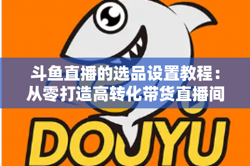 斗鱼直播的选品设置教程：从零打造高转化带货直播间的完整指南