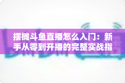 摆摊斗鱼直播怎么入门：新手从零到开播的完整实战指南，教你边摆摊边赚钱