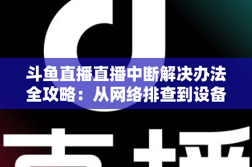 斗鱼直播直播中断解决办法全攻略：从网络排查到设备优化，一篇搞定所有卡顿与掉线难题