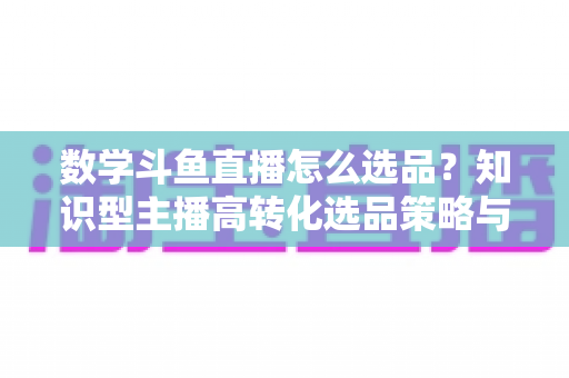 数学斗鱼直播怎么选品？知识型主播高转化选品策略与实操指南全解析