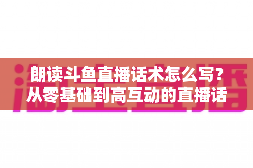 朗读斗鱼直播话术怎么写？从零基础到高互动的直播话术创作全攻略