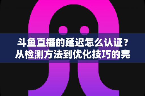 斗鱼直播的延迟怎么认证？从检测方法到优化技巧的完整指南