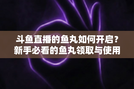 斗鱼直播的鱼丸如何开启？新手必看的鱼丸领取与使用全攻略