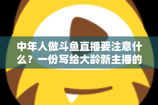 中年人做斗鱼直播要注意什么？一份写给大龄新主播的全景避坑指南