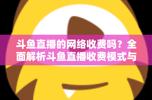 斗鱼直播的网络收费吗?全面解析斗鱼直播收费模式与流量费用疑问 斗鱼直播的网络收费吗?全面解析斗鱼直播收费模式与流量费用疑问