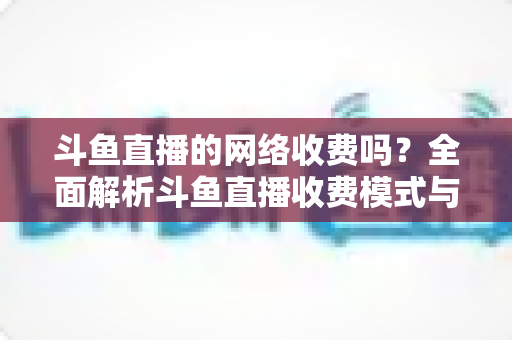 斗鱼直播的网络收费吗?全面解析斗鱼直播收费模式与流量费用疑问 斗鱼直播的网络收费吗?全面解析斗鱼直播收费模式与流量费用疑问