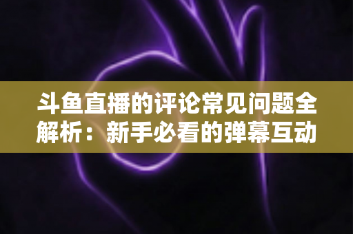 斗鱼直播的评论常见问题全解析：新手必看的弹幕互动与评论使用指南
