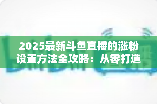 2025最新斗鱼直播的涨粉设置方法全攻略:从零打造高人气直播间的实战指南 2025最新斗鱼直播的涨粉设置方法全攻略:从零打造高人气直播间的实战指南