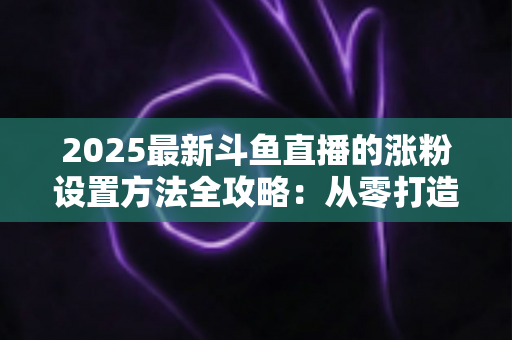 2025最新斗鱼直播的涨粉设置方法全攻略：从零打造高人气直播间的实战指南