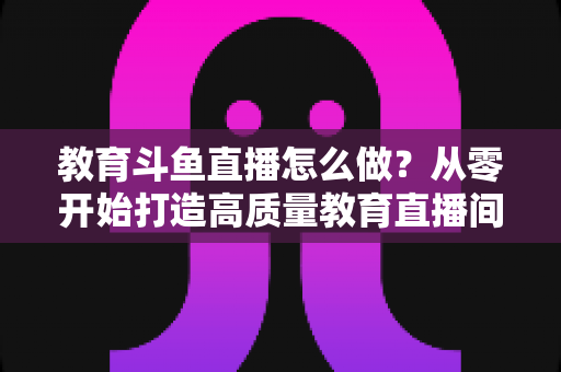 教育斗鱼直播怎么做？从零开始打造高质量教育直播间的全流程实操指南