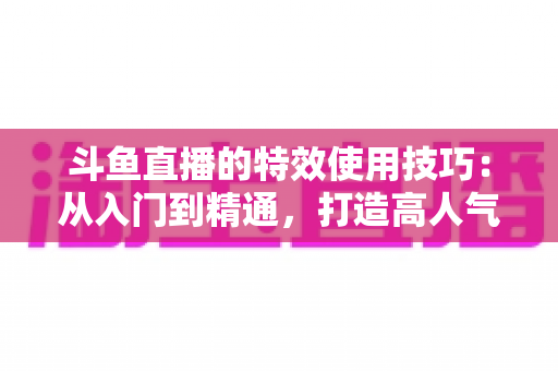斗鱼直播的特效使用技巧:从入门到精通,打造高人气直播间的完整指南 斗鱼直播的特效使用技巧:从入门到精通,打造高人气直播间的完整指南