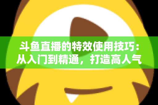 斗鱼直播的特效使用技巧：从入门到精通，打造高人气直播间的完整指南