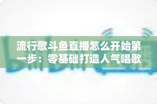流行歌斗鱼直播怎么开始第一步:零基础打造人气唱歌直播间的完整实战指南 流行歌斗鱼直播怎么开始第一步:零基础打造人气唱歌直播间的完整实战指南