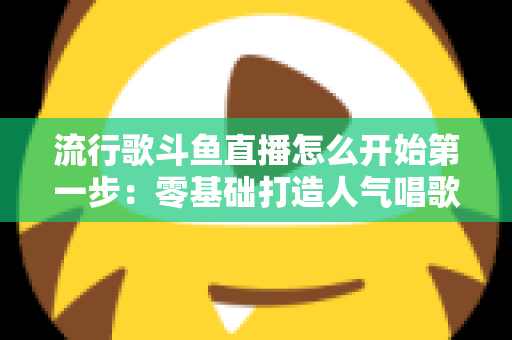 流行歌斗鱼直播怎么开始第一步：零基础打造人气唱歌直播间的完整实战指南