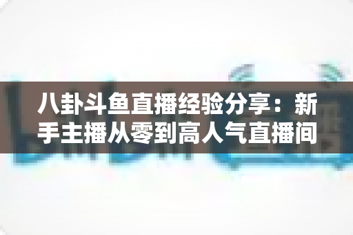 八卦斗鱼直播经验分享：新手主播从零到高人气直播间的实战指南