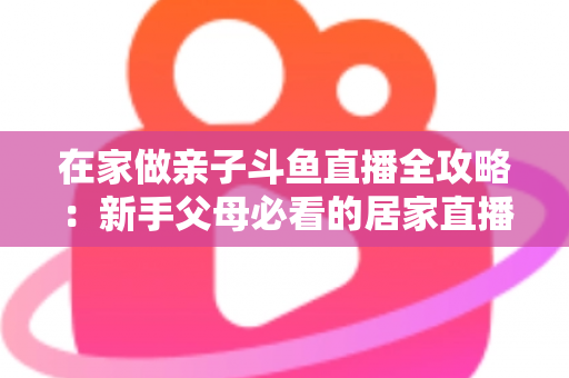 在家做亲子斗鱼直播全攻略：新手父母必看的居家直播运营与陪伴指南