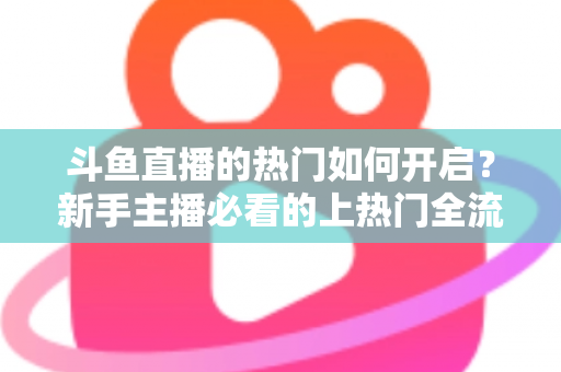 斗鱼直播的热门如何开启？新手主播必看的上热门全流程指南与实战技巧