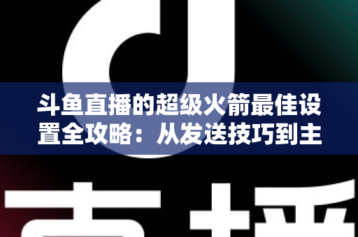 斗鱼直播的超级火箭最佳设置全攻略:从发送技巧到主播优化,助你引爆直播间人气与互动 斗鱼直播的超级火箭最佳设置全攻略:从发送技巧到主播优化,助你引爆直播间人气与互动