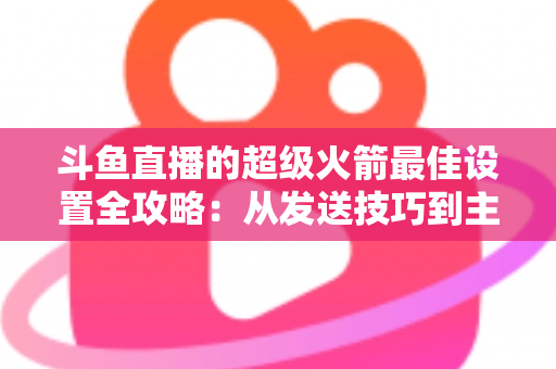 斗鱼直播的超级火箭最佳设置全攻略：从发送技巧到主播优化，助你引爆直播间人气与互动