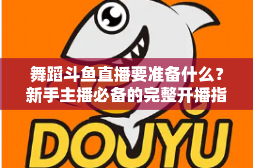 舞蹈斗鱼直播要准备什么?新手主播必备的完整开播指南与避坑清单 舞蹈斗鱼直播要准备什么?新手主播必备的完整开播指南与避坑清单