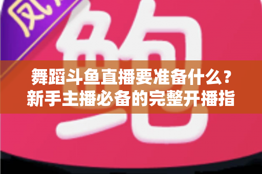 舞蹈斗鱼直播要准备什么？新手主播必备的完整开播指南与避坑清单