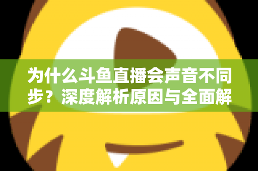 为什么斗鱼直播会声音不同步?深度解析原因与全面解决方案指南 为什么斗鱼直播会声音不同步?深度解析原因与全面解决方案指南