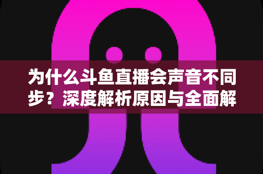 为什么斗鱼直播会声音不同步?深度解析原因与全面解决方案指南 为什么斗鱼直播会声音不同步?深度解析原因与全面解决方案指南