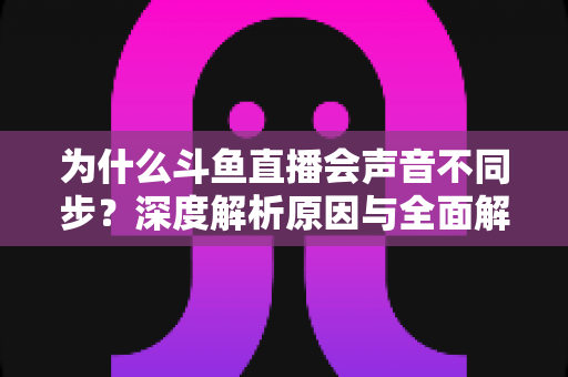 为什么斗鱼直播会声音不同步？深度解析原因与全面解决方案指南