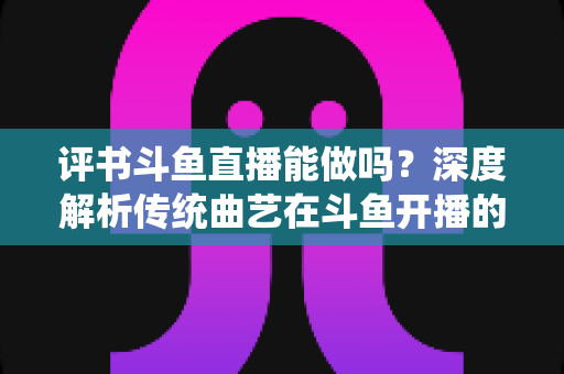 评书斗鱼直播能做吗？深度解析传统曲艺在斗鱼开播的可行性、条件与运营全攻略
