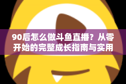 90后怎么做斗鱼直播？从零开始的完整成长指南与实用技巧分享