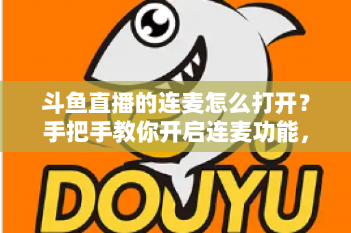 斗鱼直播的连麦怎么打开？手把手教你开启连麦功能，轻松玩转直播间实时互动新体验
