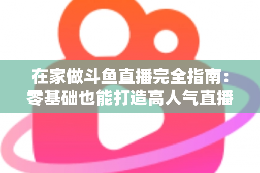 在家做斗鱼直播完全指南:零基础也能打造高人气直播间 在家做斗鱼直播完全指南:零基础也能打造高人气直播间
