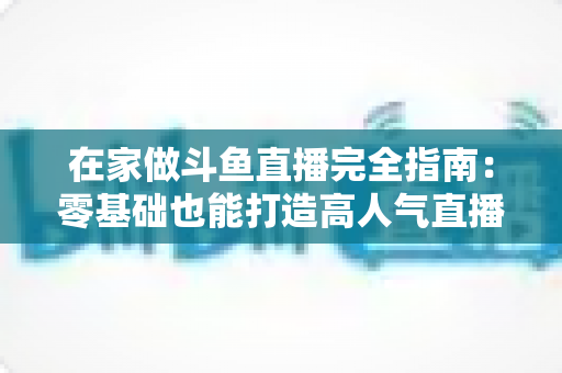 在家做斗鱼直播完全指南：零基础也能打造高人气直播间