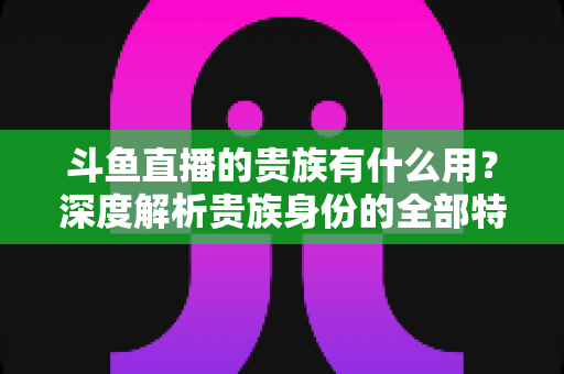 斗鱼直播的贵族有什么用？深度解析贵族身份的全部特权与实际价值