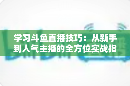 学习斗鱼直播技巧：从新手到人气主播的全方位实战指南