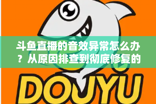 斗鱼直播的音效异常怎么办？从原因排查到彻底修复的完整解决方案