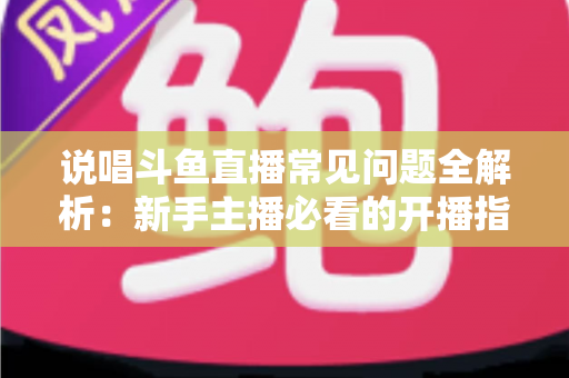 说唱斗鱼直播常见问题全解析：新手主播必看的开播指南与避坑手册