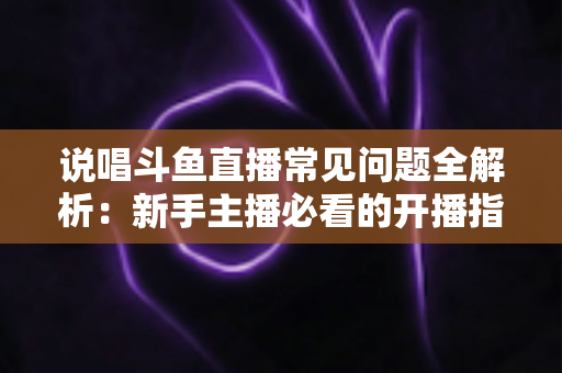 说唱斗鱼直播常见问题全解析：新手主播必看的开播指南与避坑手册