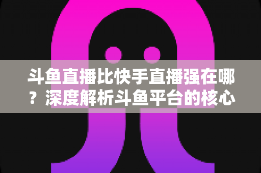 斗鱼直播比快手直播强在哪？深度解析斗鱼平台的核心优势与用户价值