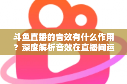 斗鱼直播的音效有什么作用?深度解析音效在直播间运营中的关键价值与实用技巧 斗鱼直播的音效有什么作用?深度解析音效在直播间运营中的关键价值与实用技巧