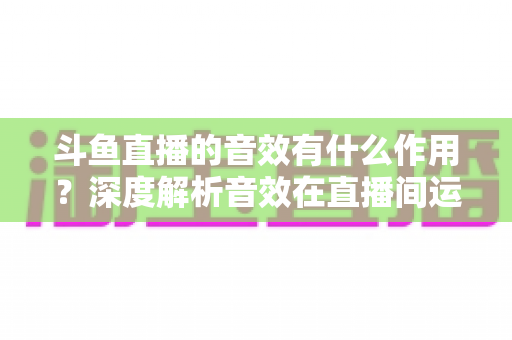 斗鱼直播的音效有什么作用?深度解析音效在直播间运营中的关键价值与实用技巧 斗鱼直播的音效有什么作用?深度解析音效在直播间运营中的关键价值与实用技巧