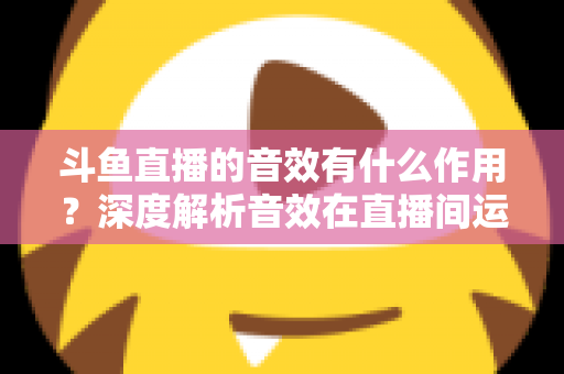 斗鱼直播的音效有什么作用？深度解析音效在直播间运营中的关键价值与实用技巧
