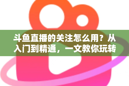 斗鱼直播的关注怎么用？从入门到精通，一文教你玩转斗鱼关注功能