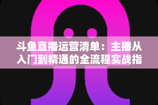 斗鱼直播运营清单：主播从入门到精通的全流程实战指南
