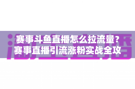 赛事斗鱼直播怎么拉流量？赛事直播引流涨粉实战全攻略，助你快速突破人气瓶颈